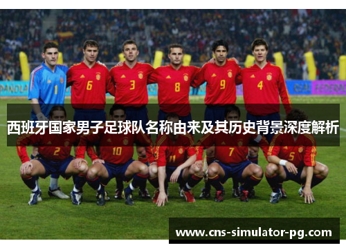 西班牙国家男子足球队名称由来及其历史背景深度解析 西班牙国家男子足球队名称由来及其历史背景深度解析