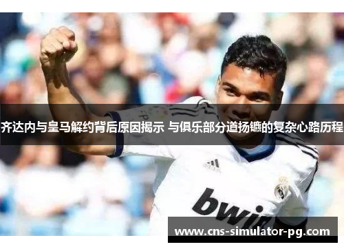 齐达内与皇马解约背后原因揭示 与俱乐部分道扬镳的复杂心路历程