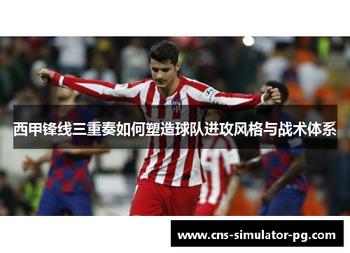 西甲锋线三重奏如何塑造球队进攻风格与战术体系 西甲锋线三重奏如何塑造球队进攻风格与战术体系