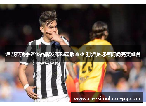 迪巴拉携手奢侈品牌发布限量版香水 打造足球与时尚完美融合