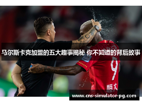 马尔斯卡克加盟的五大趣事揭秘 你不知道的背后故事