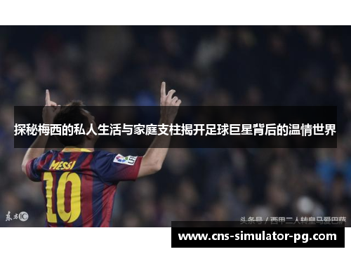 探秘梅西的私人生活与家庭支柱揭开足球巨星背后的温情世界 探秘梅西的私人生活与家庭支柱揭开足球巨星背后的温情世界