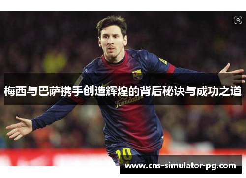 梅西与巴萨携手创造辉煌的背后秘诀与成功之道