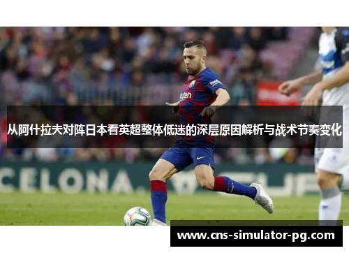 从阿什拉夫对阵日本看英超整体低迷的深层原因解析与战术节奏变化