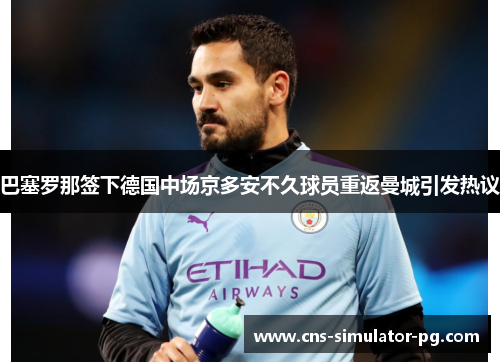 巴塞罗那签下德国中场京多安不久球员重返曼城引发热议 巴塞罗那签下德国中场京多安不久球员重返曼城引发热议