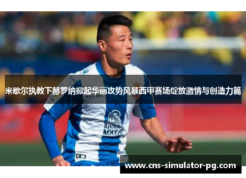 米歇尔执教下赫罗纳掀起华丽攻势风暴西甲赛场绽放激情与创造力篇 米歇尔执教下赫罗纳掀起华丽攻势风暴西甲赛场绽放激情与创造力篇