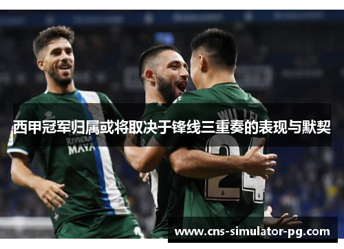 西甲冠军归属或将取决于锋线三重奏的表现与默契