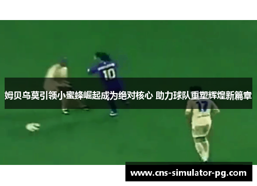姆贝乌莫引领小蜜蜂崛起成为绝对核心 助力球队重塑辉煌新篇章 姆贝乌莫引领小蜜蜂崛起成为绝对核心 助力球队重塑辉煌新篇章